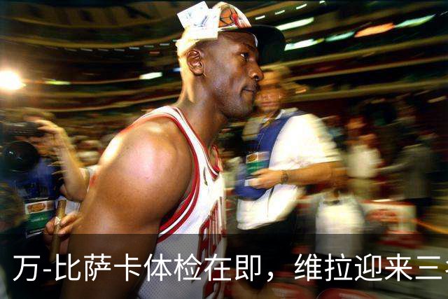 万-比萨卡体检在即，维拉迎来三名新援