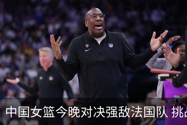 中国女篮今晚对决强敌法国队 挑战艰巨
