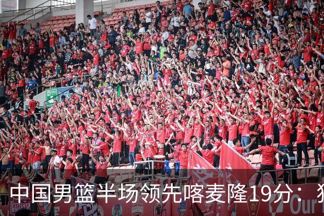 中国男篮半场领先喀麦隆19分：狂轰11三分 贺希宁12分庞峥麟11分