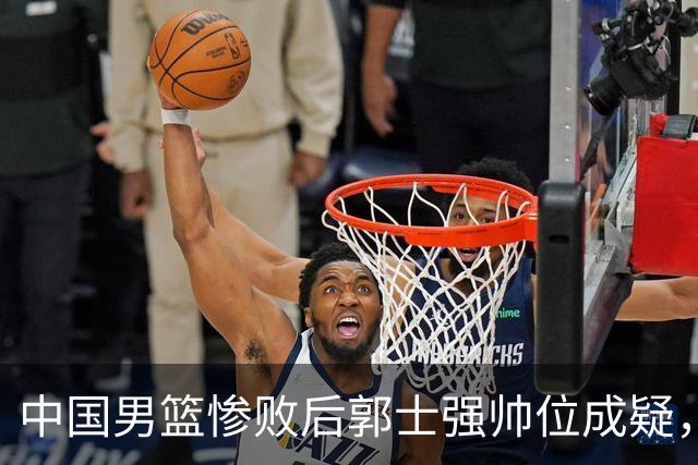 中国男篮惨败后郭士强帅位成疑，杜锋杨鸣成热门人选
