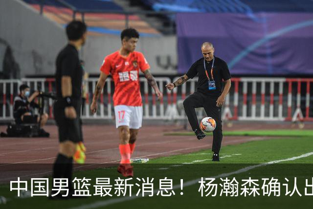 中国男篮最新消息！杨瀚森确认出战中日大战，热身赛大名单将出炉