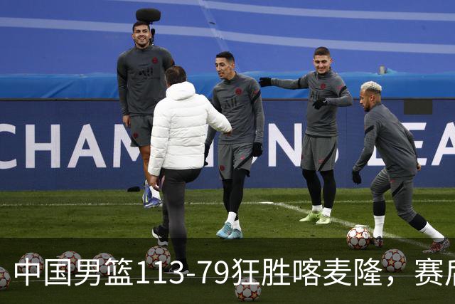 中国男篮113-79狂胜喀麦隆，赛后球员表现评分：3满分4耀眼 3合格