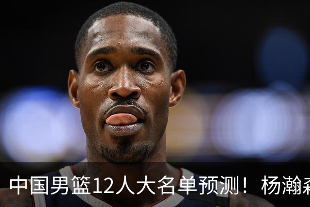 中国男篮12人大名单预测！杨瀚森领衔，王俊杰压阵，曾凡博恐遭淘汰，庞老六奇兵！