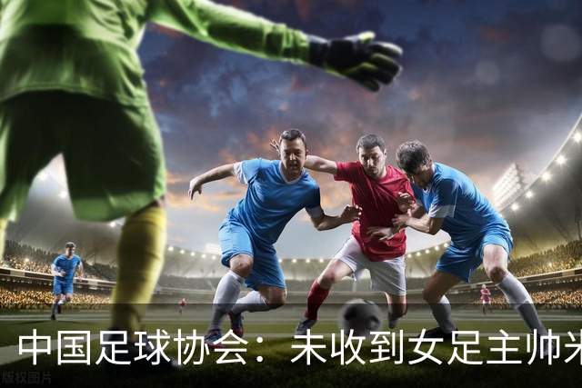 中国足球协会：未收到女足主帅米利西奇辞职的信息