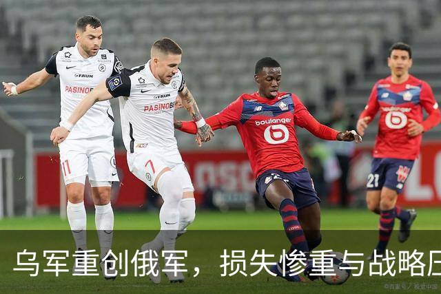乌军重创俄军，损失惨重与战略压力双重袭来
