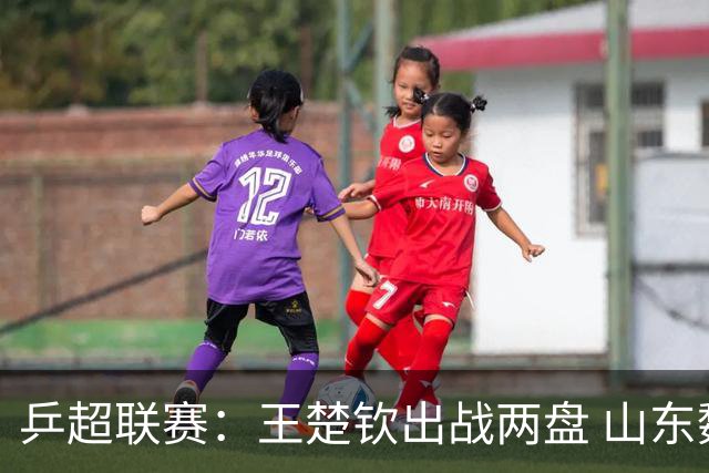 乒超联赛：王楚钦出战两盘 山东魏桥获两连胜