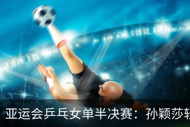 亚运会乒乓女单半决赛：孙颖莎轻取早田希娜，后者感慨心态受挫