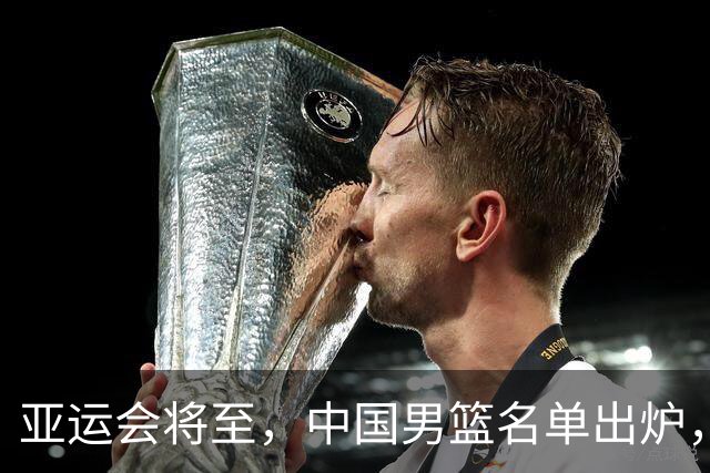 亚运会将至，中国男篮名单出炉，期待收官表现