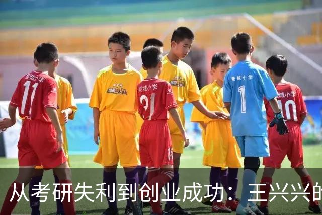 从考研失利到创业成功：王兴兴的逆境奋斗