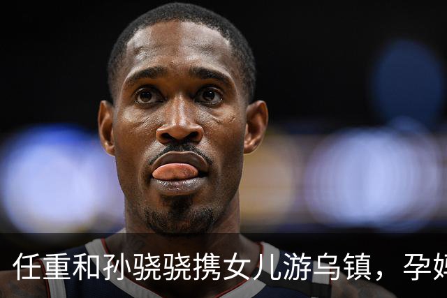 任重和孙骁骁携女儿游乌镇，孕妈状态引发关注