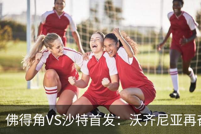 佛得角VS沙特首发：沃齐尼亚再奋力一搏 布赖坎登场