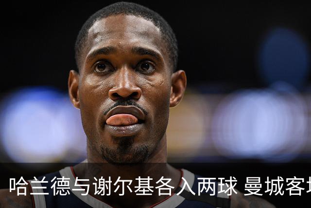 哈兰德与谢尔基各入两球 曼城客场4:1胜水晶宫