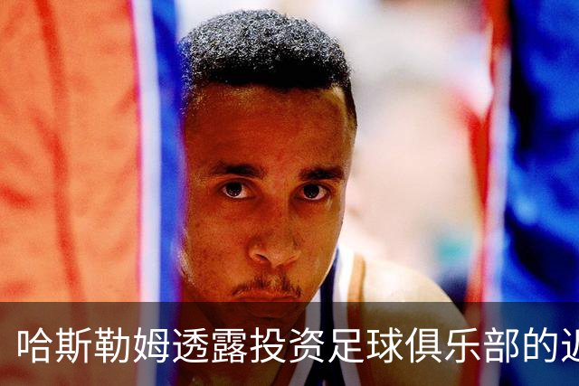 哈斯勒姆透露投资足球俱乐部的近况及未来计划