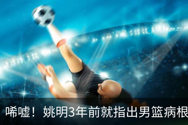 唏嘘！姚明3年前就指出男篮病根，郭士强带队2年仍原地踏步