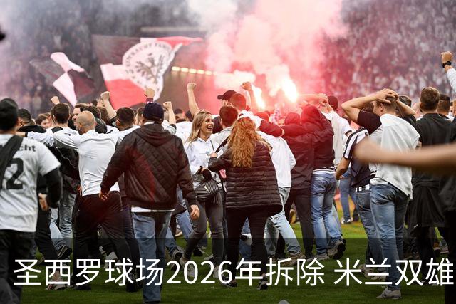 圣西罗球场2026年拆除 米兰双雄投资10亿建设新球场