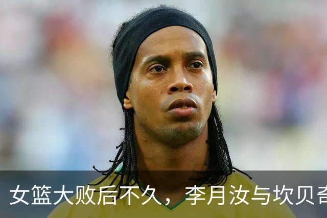 女篮大败后不久，李月汝与坎贝奇联手引发担忧