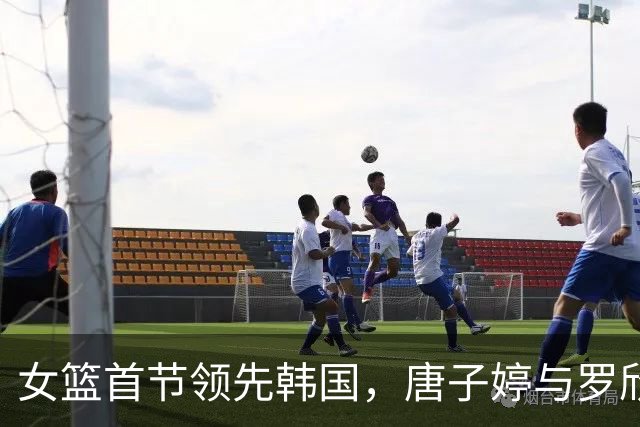 女篮首节领先韩国，唐子婷与罗欣棫表现抢眼，杨舒予状态受伤影响