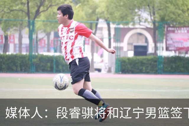 媒体人：段睿骐将和辽宁男篮签下4年B类合同