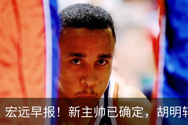 宏远早报！新主帅已确定，胡明轩亲自回复伤情，徐昕去留定了！