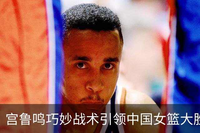 宫鲁鸣巧妙战术引领中国女篮大胜意大利