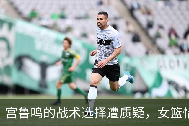 宫鲁鸣的战术选择遭质疑，女篮惜败韩国难获三连冠