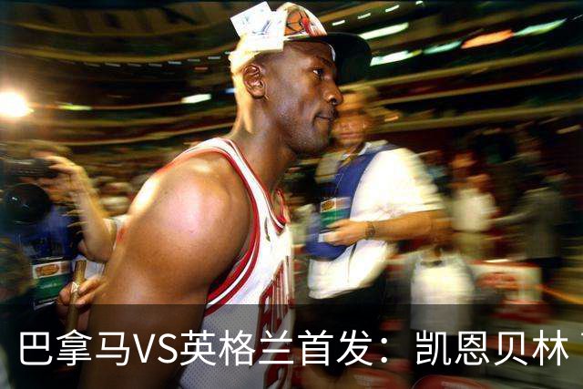 巴拿马VS英格兰首发：凯恩贝林 萨卡拉什福德配罗杰斯