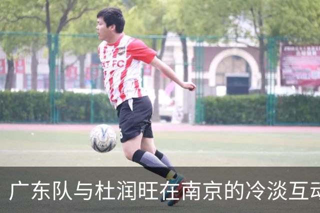 广东队与杜润旺在南京的冷淡互动引发关注