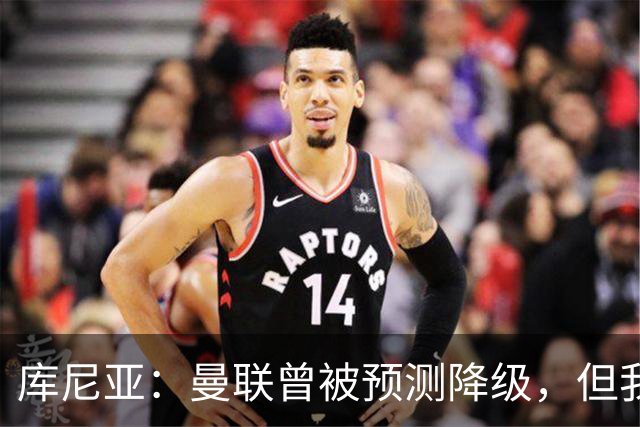 库尼亚：曼联曾被预测降级，但我们最终排名第三