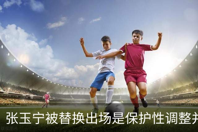 张玉宁被替换出场是保护性调整并非因伤