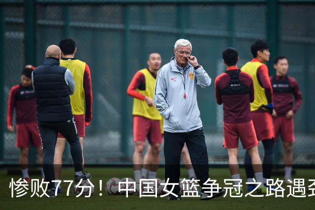 惨败77分！中国女篮争冠之路遇劲敌挑战