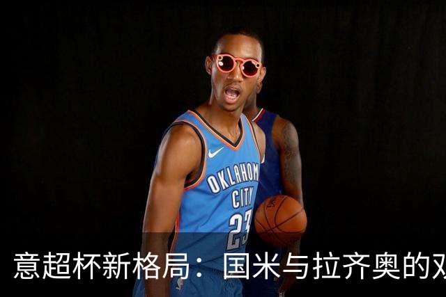 意超杯新格局：国米与拉齐奥的双雄对决，摩洛哥争夺主办权