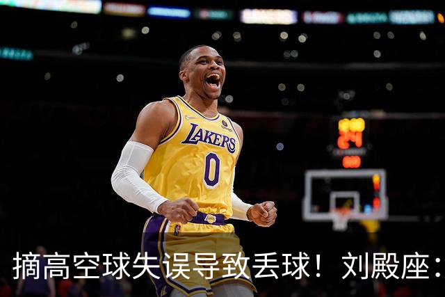 摘高空球失误导致丢球！刘殿座：自责的一场球，还好结果是好的