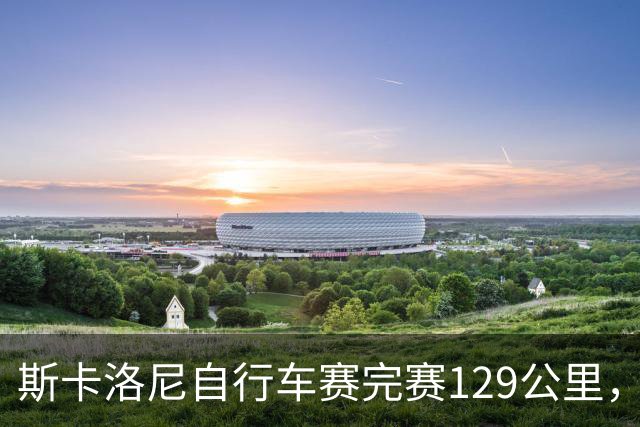 斯卡洛尼自行车赛完赛129公里，展现不凡毅力