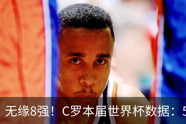 无缘8强！C罗本届世界杯数据：5场3球，共计18射9正，3次错失进球