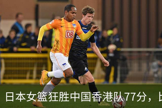 日本女篮狂胜中国香港队77分，比赛失去悬念