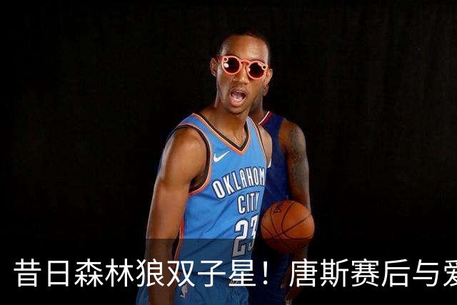 昔日森林狼双子星！唐斯赛后与爱德华兹打视频电话：我永远的兄弟