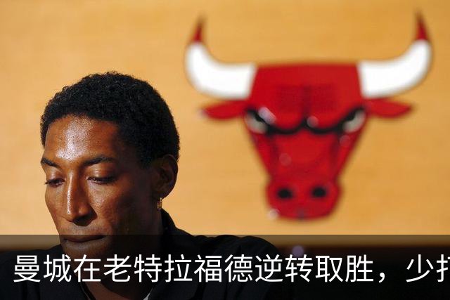 曼城在老特拉福德逆转取胜，少打一人却展现强大韧性