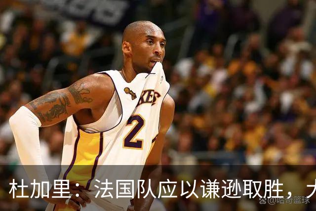 杜加里：法国队应以谦逊取胜，大家需要学会分担任务
