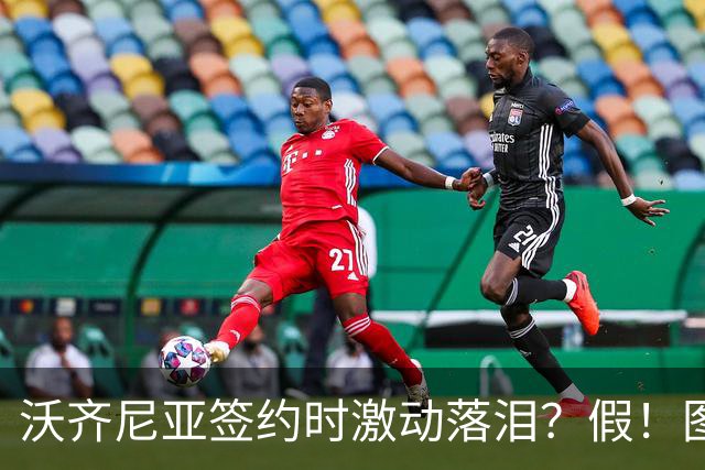 沃齐尼亚签约时激动落泪？假！图片为AI生成，球员还未正式签约