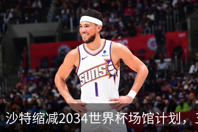 沙特缩减2034世界杯场馆计划，五座新球场建设将被放弃