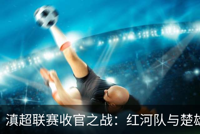 滇超联赛收官之战：红河队与楚雄队的精彩对决即将上演！