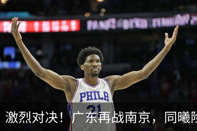 激烈对决！广东再战南京，同曦险守领先