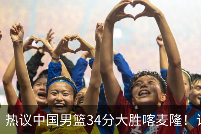热议中国男篮34分大胜喀麦隆！记者：三分命中率一度超70%很不正常