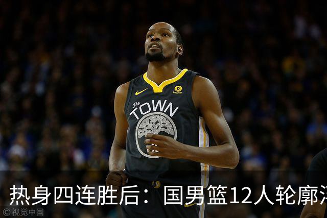 热身四连胜后：国男篮12人轮廓浮现，后场竞争激烈