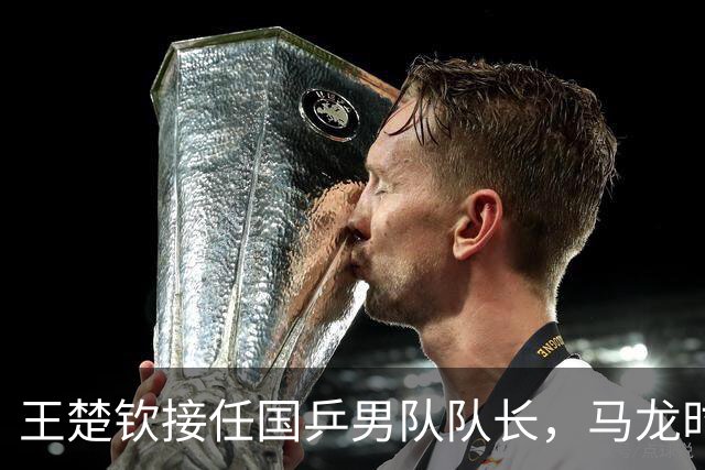 王楚钦接任国乒男队队长，马龙时代落幕！未来能否再创辉煌？
