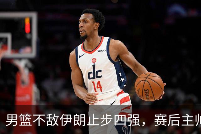 男篮不敌伊朗止步四强，赛后主帅与球员点评
