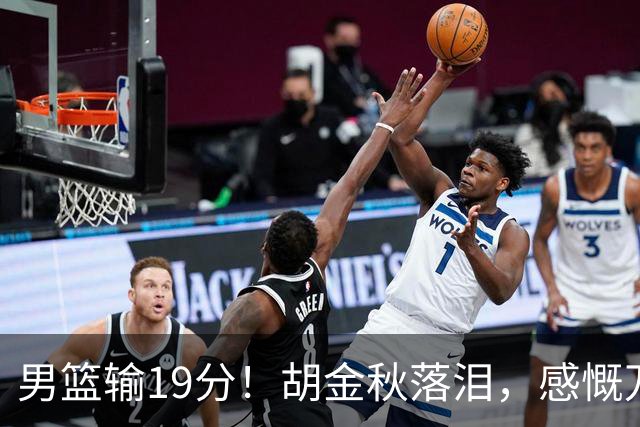 男篮输19分！胡金秋落泪，感慨万千