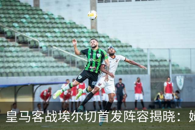 皇马客战埃尔切首发阵容揭晓：姆巴佩带队，德比战在即
