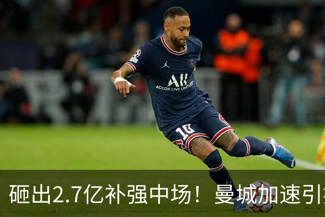 砸出2.7亿补强中场！曼城加速引援，英超欧冠王朝之争全面开打