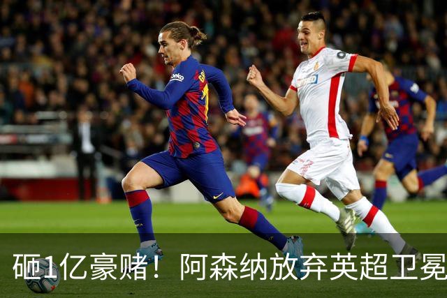 砸1亿豪赌！阿森纳放弃英超卫冕？本赛季他们的真正目标是欧冠！